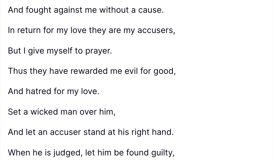 Trump Truth Social post: Received this morning—Beautiful, thank you! “It’s ironic that Christ walked through His greatest persecution the very week they are trying to steal your property from you. But have you seen this verse…?” Psalm 109:3–8 (NKJV): They have also surrounded me with words of hatred, And fought against me without a cause. In return for my love they are my accusers, But I give myself to prayer. Thus they have rewarded me evil for good, And hatred for my love. Set a wicked man over him, And let an accuser stand at his right hand. When he is judged, let him be found guilty, And let his prayer become sin. Let his days be few, And let another take his office🇺🇸 ### “I’m praying this over you daily. So many praying for you. Thank you again for taking the arrows intended for us. We love you